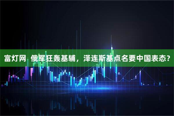 富灯网  俄军狂轰基辅，泽连斯基点名要中国表态？
