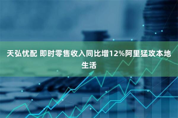 天弘忧配 即时零售收入同比增12%阿里猛攻本地生活