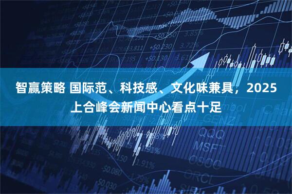 智赢策略 国际范、科技感、文化味兼具，2025上合峰会新闻中心看点十足
