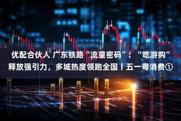 优配合伙人 广东铁路“流量密码”：“吃游购”释放强引力，多城热度领跑全国丨五一粤消费①
