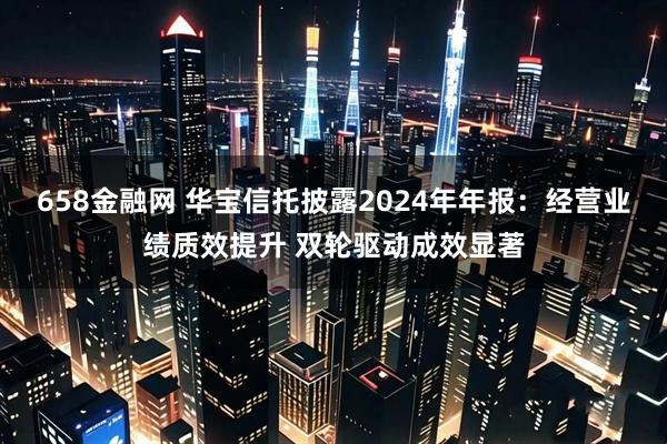 658金融网 华宝信托披露2024年年报：经营业绩质效提升 双轮驱动成效显著