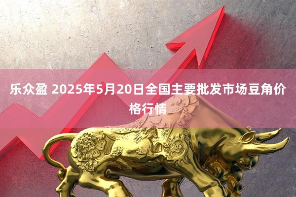 乐众盈 2025年5月20日全国主要批发市场豆角价格行情