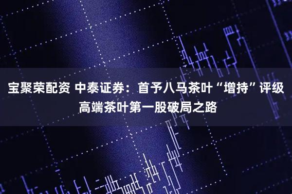 宝聚荣配资 中泰证券：首予八马茶叶“增持”评级 高端茶叶第一股破局之路