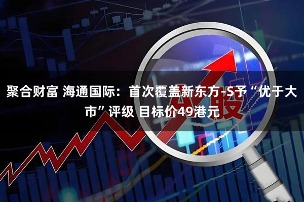 聚合财富 海通国际：首次覆盖新东方-S予“优于大市”评级 目标价49港元